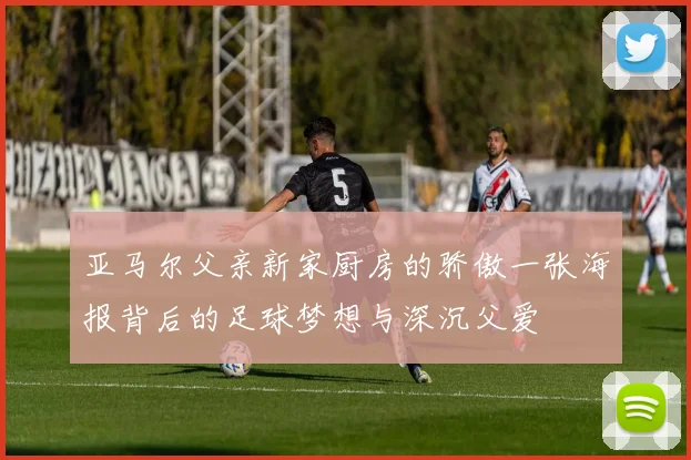 亚马尔父亲新家厨房的骄傲一张海报背后的足球梦想与深沉父爱