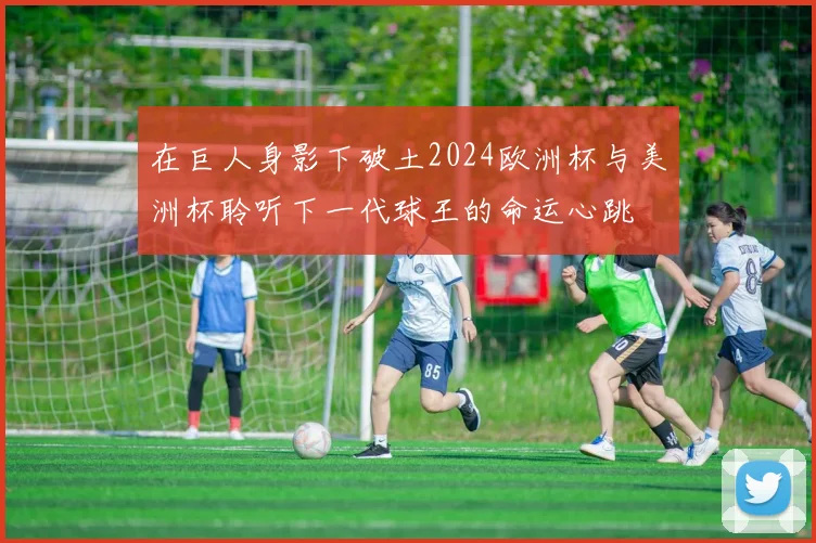 在巨人身影下破土2024欧洲杯与美洲杯聆听下一代球王的命运心跳