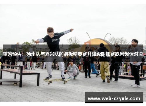 重磅预告：扬州队与嘉兴队的滑板精英赛升降级附加赛跌宕起伏对决