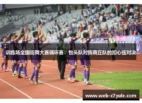 训练场全国街舞大赛循环赛：包头队对阵商丘队的扣心弦对决